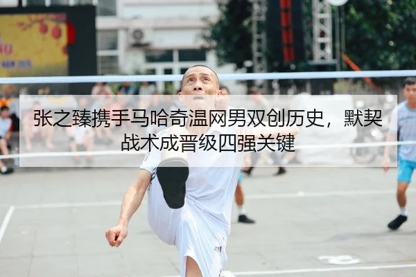 张之臻携手马哈奇温网男双创历史，默契战术成晋级四强关键