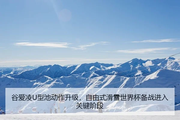 谷爱凌U型池动作升级，自由式滑雪世界杯备战进入关键阶段
