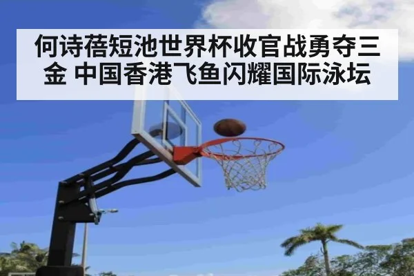 何诗蓓短池世界杯收官战勇夺三金 中国香港飞鱼闪耀国际泳坛